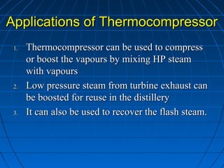 Applications of ThermocompressorApplications of Thermocompressor
1.1. Thermocompressor can be used to compressThermocompressor can be used to compress
or boost the vapours by mixing HP steamor boost the vapours by mixing HP steam
with vapourswith vapours
2.2. Low pressure steam from turbine exhaust canLow pressure steam from turbine exhaust can
be boosted for reuse in the distillerybe boosted for reuse in the distillery
3.3. It can also be used to recover the flash steam.It can also be used to recover the flash steam.
 