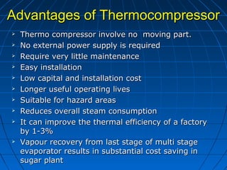 Advantages of ThermocompressorAdvantages of Thermocompressor
 Thermo compressor involve no moving part.Thermo compressor involve no moving part.
 No external power supply is requiredNo external power supply is required
 Require very little maintenanceRequire very little maintenance
 Easy installationEasy installation
 Low capital and installation costLow capital and installation cost
 Longer useful operating livesLonger useful operating lives
 Suitable for hazard areasSuitable for hazard areas
 Reduces overall steam consumptionReduces overall steam consumption
 It can improve the thermal efficiency of a factoryIt can improve the thermal efficiency of a factory
by 1-3%by 1-3%
 Vapour recovery from last stage of multi stageVapour recovery from last stage of multi stage
evaporator results in substantial cost saving inevaporator results in substantial cost saving in
sugar plantsugar plant
 