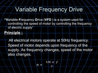 Variable Frequency DriveVariable Frequency Drive
“Variable Frequency Drive (VFD ) is a system used for
controlling the speed of motor by controlling the frequency
of electric supply”
Principle :Principle :
All electrical motors operate at 50Hz frequency.
Speed of motor depends upon frequency of the
supply. As frequency changes, speed of the motor
also changes.
n =n =
 