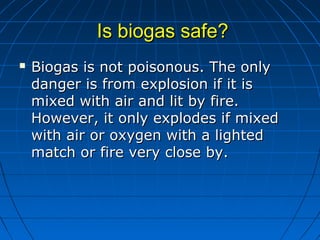 Is biogas safe?Is biogas safe?
 Biogas is not poisonous. The onlyBiogas is not poisonous. The only
danger is from explosion if it isdanger is from explosion if it is
mixed with air and lit by fire.mixed with air and lit by fire.
However, it only explodes if mixedHowever, it only explodes if mixed
with air or oxygen with a lightedwith air or oxygen with a lighted
match or fire very close by.match or fire very close by.
 