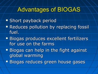 Advantages of BIOGASAdvantages of BIOGAS
 Short payback periodShort payback period
 Reduces pollution by replacing fossilReduces pollution by replacing fossil
fuel.fuel.
 Biogas produces excellent fertilizersBiogas produces excellent fertilizers
for use on the farmsfor use on the farms
 Biogas can help in the fight againstBiogas can help in the fight against
global warmingglobal warming
 Biogas reduces green house gasesBiogas reduces green house gases
 