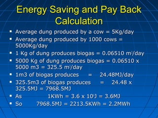 Energy Saving and Pay BackEnergy Saving and Pay Back
CalculationCalculation
 Average dung produced by a cow = 5Kg/dayAverage dung produced by a cow = 5Kg/day
 Average dung produced by 1000 cows =Average dung produced by 1000 cows =
5000Kg/day5000Kg/day
 1 Kg of dung produces biogas = 0.06510 m1 Kg of dung produces biogas = 0.06510 m33
/day/day
 5000 Kg of dung produces biogas = 0.06510 x5000 Kg of dung produces biogas = 0.06510 x
5000 m3 = 325.5 m5000 m3 = 325.5 m33
/day/day
 1m3 of biogas produces = 24.48MJ/day1m3 of biogas produces = 24.48MJ/day
 325.5m3 of biogas produces = 24.48 x325.5m3 of biogas produces = 24.48 x
325.5MJ = 7968.5MJ325.5MJ = 7968.5MJ
 As 1KWh = 3.6 x 10As 1KWh = 3.6 x 1066
J = 3.6MJJ = 3.6MJ
 SoSo 7968.5MJ = 2213.5KWh = 2.2MWh7968.5MJ = 2213.5KWh = 2.2MWh
 