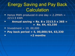 Energy Saving and Pay BackEnergy Saving and Pay Back
CalculationCalculation
 Hence MWh produced in one day = 2.2MWh =Hence MWh produced in one day = 2.2MWh =
2213.5 KWh2213.5 KWh
 Annual saving = Rs. 8 x 2213.5 x 365 =Annual saving = Rs. 8 x 2213.5 x 365 =
= Rs. 64, 63,330= Rs. 64, 63,330
 Investment = 10, 00,000Investment = 10, 00,000
 Pay back period = 5, 00,000/64, 63,330Pay back period = 5, 00,000/64, 63,330
 =2 months=2 months
 