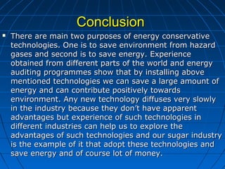 ConclusionConclusion
 There are main two purposes of energy conservativeThere are main two purposes of energy conservative
technologies. One is to save environment from hazardtechnologies. One is to save environment from hazard
gases and second is to save energy. Experiencegases and second is to save energy. Experience
obtained from different parts of the world and energyobtained from different parts of the world and energy
auditing programmes show that by installing aboveauditing programmes show that by installing above
mentioned technologies we can save a large amount ofmentioned technologies we can save a large amount of
energy and can contribute positively towardsenergy and can contribute positively towards
environment. Any new technology diffuses very slowlyenvironment. Any new technology diffuses very slowly
in the industry because they don’t have apparentin the industry because they don’t have apparent
advantages but experience of such technologies inadvantages but experience of such technologies in
different industries can help us to explore thedifferent industries can help us to explore the
advantages of such technologies and our sugar industryadvantages of such technologies and our sugar industry
is the example of it that adopt these technologies andis the example of it that adopt these technologies and
save energy and of course lot of money.save energy and of course lot of money.
 