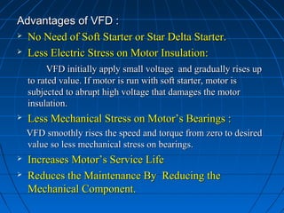 Advantages of VFD :Advantages of VFD :
 No Need of Soft Starter or Star Delta Starter.No Need of Soft Starter or Star Delta Starter.
 Less Electric Stress on Motor Insulation:Less Electric Stress on Motor Insulation:
VFD initially apply small voltage and gradually rises upVFD initially apply small voltage and gradually rises up
to rated value. If motor is run with soft starter, motor isto rated value. If motor is run with soft starter, motor is
subjected to abrupt high voltage that damages the motorsubjected to abrupt high voltage that damages the motor
insulation.insulation.
 Less Mechanical Stress on Motor’s Bearings :Less Mechanical Stress on Motor’s Bearings :
VFD smoothly rises the speed and torque from zero to desiredVFD smoothly rises the speed and torque from zero to desired
value so less mechanical stress on bearings.value so less mechanical stress on bearings.
 Increases Motor’s Service LifeIncreases Motor’s Service Life
 Reduces the Maintenance By Reducing theReduces the Maintenance By Reducing the
Mechanical Component.Mechanical Component.
 