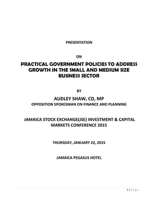 1 | P a g e
PRESENTATION
ON
PRACTICAL GOVERNMENT POLICIES TO ADDRESS
GROWTH IN THE SMALL AND MEDIUM SIZE
BUSINESS SECTOR
BY
AUDLEY SHAW, CD, MP
OPPOSITION SPOKESMAN ON FINANCE AND PLANNING
JAMAICA STOCK EXCHANGE(JSE) INVESTMENT & CAPITAL
MARKETS CONFERENCE 2015
THURSDAY, JANUARY 22, 2015
JAMAICA PEGASUS HOTEL
 