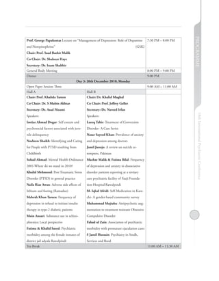 PROGRAMME
Prof. George Papakostas Lecture on “Management of Depression: Role of Dopamine             7:30 PM – 8:00 PM
and Norepinephrine”                                                                (GSK)
Chair: Prof. Saad Bashir Malik
Co Chair: Dr. Shaheen Haye
Secretary: Dr. Inam Shabbir
General Body Meeting                                                                       8:00 PM – 9:00 PM
Dinner                                                                                     9:00 PM
                                       Day 3: 20th December 2010, Monday
Open Paper Session Three                                                                   9:00 AM – 11:00 AM
Hall A                                       Hall B
Chair: Prof. Khalida Tareen                  Chair: Dr. Khalid Mughal
Co Chair: Dr. S Mubin Akhtar                 Co Chair: Prof. Jeffrey Geller
Secretary: Dr. Asad Nizami                   Secretary: Dr. Naveed Irfan




                                                                                                                     18th International Psychiatric Conference
Speakers:                                    Speakers:
Imtiaz Ahmad Dogar: Self esteem and          Laeeq Tahir: Treatment of Conversion
psychosocial factors associated with juve-   Disorder- A Case Series
nile delinquency                             Nasar Sayeed Khan: Prevalence of anxiety
Nosheen Shaikh: Identifying and Caring       and depression among doctors
for People with PTSD resulting from          Jamil Junejo: A review on suicide at-
Childbirth                                   tempters, Pakistan
Sohail Ahmad: Mental Health Ordinance Mazhar Malik & Fatima Bilal: Frequency
2001-Where do we stand in 2010?              of depression and anxiety in dissociative
Khalid Mehmood: Post Traumatic Stress        disorder patients reporting at a tertiary
Disorder (PTSD) in general practice          care psychiatric facility of Fauji Founda-
Naila Riaz Awan: Adverse side effects of     tion Hospital Rawalpindi
lithium and fasting (Ramadan)                M. Iqbal Afridi: Self-Medication in Kara-
Mehrab Khan Tareen: Frequency of             chi- A gender-based community survey
depression in refusal to initiate insulin    Muhammad Mujtaba: Antipsychotic aug-
therapy in type-2 diabetic patients          mentation to treatment resistant Obsessive
Moin Ansari: Substance use in schizo-        Compulsive Disorder
phrenics; Local perspective                  Fahad ul Zain: Association of psychiatric
Fatima & Khalid Saeed: Psychiatric           morbidity with premature ejaculation cases
morbidity among the female inmates of        S Jamil Hussain: Psychiatry in Sindh,
district jail adyala Rawalpindi              Services and flood
Tea Break                                                                                  11:00 AM – 11:30 AM
 