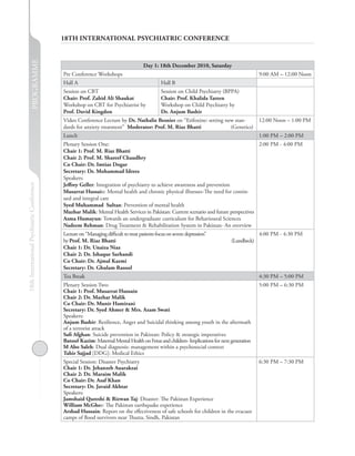 PROGRAMME                  18TH INTERNATIONAL PSYCHIATRIC CONFERENCE


                                                                                      Day 1: 18th December 2010, Saturday
                                            Pre Conference Workshops                                                                       9:00 AM – 12:00 Noon
                                            Hall A                                             Hall B
                                            Session on CBT                                     Session on Child Psychiatry (BPPA)
                                            Chair: Prof. Zahid Ali Shaukat                     Chair: Prof. Khalida Tareen
                                            Workshop on CBT for Psychiatrist by                Workshop on Child Psychiatry by
                                            Prof. David Kingdon                                Dr. Anjum Bashir
                                            Video Conference Lecture by Dr. Nathalie Besnier on “Etifoxine: setting new stan-              12:00 Noon – 1:00 PM
                                            dards for anxiety treatment” Moderator: Prof. M. Riaz Bhatti              (Genetics)
                                            Lunch                                                                                          1:00 PM – 2:00 PM
                                            Plenary Session One:                                                                       2:00 PM - 4:00 PM
                                            Chair 1: Prof. M. Riaz Bhatti
                                            Chair 2: Prof. M. Shareef Chaudhry
                                            Co Chair: Dr. Imtiaz Dogar
                                            Secretary: Dr. Mohammad Idrees
                                            Speakers:
18th International Psychiatric Conference




                                            Jeffrey Geller: Integration of psychiatry to achieve awareness and prevention
                                            Musarrat Hussain: Mental health and chronic physical illnesses-The need for contin-
                                            ued and integral care
                                            Syed Muhammad Sultan: Prevention of mental health
                                            Mazhar Malik: Mental Health Services in Pakistan: Current scenario and future perspectives
                                            Asma Humayun: Towards an undergraduate curriculum for Behavioural Sciences
                                            Nadeem Rehman: Drug Treatment & Rehabilitation System in Pakistan- An overview
                                            Lecture on “Managing difficult to treat patients focus on severe depression”                   4:00 PM - 4:30 PM
                                            by Prof. M. Riaz Bhatti                                                           (Lundbeck)
                                            Chair 1: Dr. Unaiza Niaz
                                            Chair 2: Dr. Ishaque Sarhandi
                                            Co Chair: Dr. Ajmal Kazmi
                                            Secretary: Dr. Ghulam Rasool
                                            Tea Break                                                                                      4:30 PM – 5:00 PM
                                            Plenary Session Two:                                                                           5:00 PM – 6:30 PM
                                            Chair 1: Prof. Musarrat Hussain
                                            Chair 2: Dr. Mazhar Malik
                                            Co Chair: Dr. Munir Hamirani
                                            Secretary: Dr. Syed Ahmer & Mrs. Azam Swati
                                            Speakers:
                                            Anjum Bashir: Resilience, Anger and Suicidal thinking among youth in the aftermath
                                            of a terrorist attack
                                            Safi Afghan: Suicide prevention in Pakistan: Policy & strategic imperatives
                                            Batool Kazim: Maternal Mental Health on Fetus and children- Implications for next generation
                                            M Abo Saleh: Dual diagnosis: management within a psychosocial context
                                            Tahir Sajjad [DDG]: Medical Ethics
                                            Special Session: Disaster Psychiatry                                                           6:30 PM – 7:30 PM
                                            Chair 1: Dr. Jehanzeb Auarakzai
                                            Chair 2: Dr. Maraim Malik
                                            Co Chair: Dr. Asaf Khan
                                            Secretary: Dr. Javaid Akhtar
                                            Speakers:
                                            Jamshaid Qureshi & Rizwan Taj: Disaster: The Pakistan Experience
                                            William McGhee: The Pakistan earthquake experience
                                            Arshad Hussain: Report on the effectiveness of safe schools for children in the evacuee
                                            camps of flood survivors near Thutta, Sindh, Pakistan
 