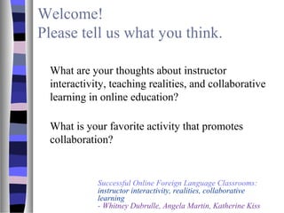 Welcome!
Please tell us what you think.
What are your thoughts about instructor
interactivity, teaching realities, and collaborative
learning in online education?
What is your favorite activity that promotes
collaboration?
Successful Online Foreign Language Classrooms:
instructor interactivity, realities, collaborative
learning
- Whitney Dubrulle, Angela Martin, Katherine Kiss
 