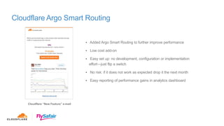 Cloudflare Argo Smart Routing
Cloudflare “New Feature” e-mail
• Added Argo Smart Routing to further improve performance
• Low cost add-on
• Easy set up: no development, configuration or implementation
effort—just flip a switch
• No risk: if it does not work as expected drop it the next month
• Easy reporting of performance gains in analytics dashboard
 
