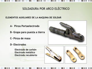 SOLDADURA POR ARCO ELÉCTRICO
ELEMENTOS AUXILIARES DE LA MAQUINA DE SOLDAR
A- Pinza Portaelectrodo
B- Grapa para puesta a tierra
C- Pinza de masa
D- Electrodos
Electrodo de carbón
Electrodo metálico
Electrodo recubierto
 