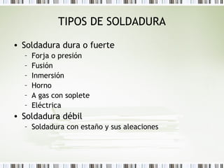 TIPOS DE SOLDADURA
• Soldadura dura o fuerte
– Forja o presión
– Fusión
– Inmersión
– Horno
– A gas con soplete
– Eléctrica
• Soldadura débil
– Soldadura con estaño y sus aleaciones
 