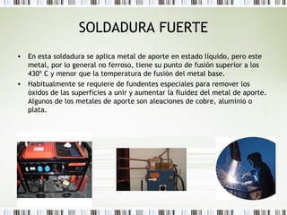 SOLDADURA FUERTE
• En esta soldadura se aplica metal de aporte en estado líquido, pero este
metal, por lo general no ferroso, tiene su punto de fusión superior a los
430º C y menor que la temperatura de fusión del metal base.
• Habitualmente se requiere de fundentes especiales para remover los
óxidos de las superficies a unir y aumentar la fluidez del metal de aporte.
Algunos de los metales de aporte son aleaciones de cobre, aluminio o
plata.
 