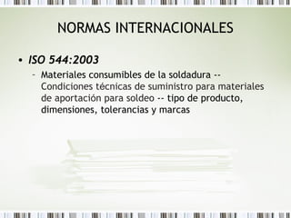 NORMAS INTERNACIONALES
• ISO 544:2003
– Materiales consumibles de la soldadura --
Condiciones técnicas de suministro para materiales
de aportación para soldeo -- tipo de producto,
dimensiones, tolerancias y marcas
 