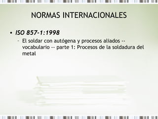 NORMAS INTERNACIONALES
• ISO 857-1:1998
– El soldar con autógena y procesos aliados --
vocabulario -- parte 1: Procesos de la soldadura del
metal
 