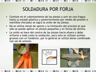 SOLDADURA POR FORJA
• Consiste en el calentamiento de las piezas a unir en una fragua
hasta su estado plástico y posteriormente por medio de presión o
martilleo (forjado) se logra la unión de las piezas.
• No se utiliza metal de aporte y la limitación del proceso es que
sólo se puede aplicar en piezas pequeñas y en forma de lámina.
• La unión se hace del centro de las piezas hacia afuera y debe
evitarse a toda costa la oxidación, para esto se utilizan aceites
gruesos con un fundente, por lo general se utiliza bórax combinado
con sal de amonio.
 