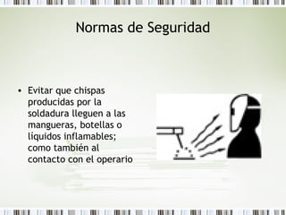 Normas de Seguridad
• Evitar que chispas
producidas por la
soldadura lleguen a las
mangueras, botellas o
líquidos inflamables;
como también al
contacto con el operario
 