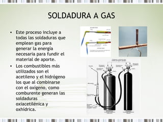 SOLDADURA A GAS
• Este proceso incluye a
todas las soldaduras que
emplean gas para
generar la energía
necesaria para fundir el
material de aporte.
• Los combustibles más
utilizados son el
acetileno y el hidrógeno
los que al combinarse
con el oxígeno, como
comburente generan las
soldaduras
oxiacetilénica y
oxhídrica.
 