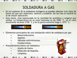 SOLDADURA A GAS
• En los sopletes de la soldadura autógena se pueden obtener tres tipos de
llama las que son reductora, neutral y oxidante. De las tres la neutral es
la de mayor aplicación.
• Esta llama, está balanceada en la cantidad de acetileno y oxígeno que
utiliza. La temperatura en su cono luminoso es de 3500 °C, en el cono
envolvente alcanza 2100 °C y en la punta extrema llega a 1275 °C. 
• Elementos principales de una instalación móvil de soldadura por gas
•         Manorreductores.
•         Soplete.
•         Válvulas antirretroceso.
•         Conducciones.
• Procedimiento básico de Soldadura.
•         Ajuste de llama.
•         Selección de boquilla.
•         Limpieza.
 