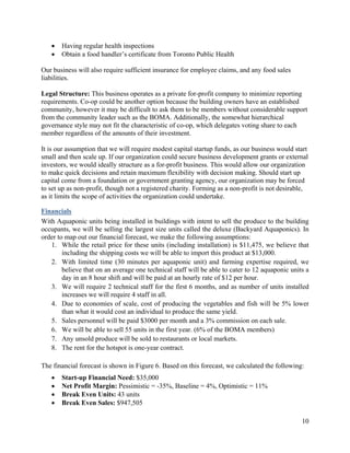   Having regular health inspections
      Obtain a food handler’s certificate from Toronto Public Health

Our business will also require sufficient insurance for employee claims, and any food sales
liabilities.

Legal Structure: This business operates as a private for-profit company to minimize reporting
requirements. Co-op could be another option because the building owners have an established
community, however it may be difficult to ask them to be members without considerable support
from the community leader such as the BOMA. Additionally, the somewhat hierarchical
governance style may not fit the characteristic of co-op, which delegates voting share to each
member regardless of the amounts of their investment.

It is our assumption that we will require modest capital startup funds, as our business would start
small and then scale up. If our organization could secure business development grants or external
investors, we would ideally structure as a for-profit business. This would allow our organization
to make quick decisions and retain maximum flexibility with decision making. Should start up
capital come from a foundation or government granting agency, our organization may be forced
to set up as non-profit, though not a registered charity. Forming as a non-profit is not desirable,
as it limits the scope of activities the organization could undertake.

Financials
With Aquaponic units being installed in buildings with intent to sell the produce to the building
occupants, we will be selling the largest size units called the deluxe (Backyard Aquaponics). In
order to map out our financial forecast, we make the following assumptions:
   1. While the retail price for these units (including installation) is $11,475, we believe that
        including the shipping costs we will be able to import this product at $13,000.
   2. With limited time (30 minutes per aquaponic unit) and farming expertise required, we
        believe that on an average one technical staff will be able to cater to 12 aquaponic units a
        day in an 8 hour shift and will be paid at an hourly rate of $12 per hour.
   3. We will require 2 technical staff for the first 6 months, and as number of units installed
        increases we will require 4 staff in all.
   4. Due to economies of scale, cost of producing the vegetables and fish will be 5% lower
        than what it would cost an individual to produce the same yield.
   5. Sales personnel will be paid $3000 per month and a 3% commission on each sale.
   6. We will be able to sell 55 units in the first year. (6% of the BOMA members)
   7. Any unsold produce will be sold to restaurants or local markets.
   8. The rent for the hotspot is one-year contract.

The financial forecast is shown in Figure 6. Based on this forecast, we calculated the following:
      Start-up Financial Need: $35,000
      Net Profit Margin: Pessimistic = -35%, Baseline = 4%, Optimistic = 11%
      Break Even Units: 43 units
      Break Even Sales: $947,505

                                                                                                 10
 