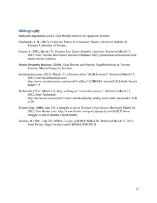 Bibliography 
Backyard Aquaponics. (n.d.). Cost Benefit Analysis of Aquaponic Systems.
Hulchanski, J. D. (2007). Centre for Urban & Community Studies: Research Bulletin 41.
      Toronto: University of Toronto.
Kinnea, J. (2012, March 17). Toronto Real Estate Statistics Database. Retrieved March 17,
      2012, from Toronto Real Estate Statistics Database: http://juliekinnear.com/toronto-real-
      estate-market-statistics
Martin Prosperity Institute. (2010). Food Deserts and Priority Neighbourhoods in Toronto.
       Toronto: Martin Prosperity Institute.
Socialmention.com. (2012, March 17). Mentions about "BOMA toronto". Retrieved March 17,
       2012, from Socialmention.com:
       http://www.socialmention.com/search?t=all&q=%22BOMA+toronto%22&btnG=Search
       &start=15
Technorati. (2012, March 17). Blogs relating to “real estate owners”. Retrieved March 17,
      2012, from Technorati:
      http://technorati.com/search?return=sites&authority=all&q=real+estate+owners&x=11&
      y=20
Toronto Star. (2010, June 14). A struggle to eat in Toronto’s food deserts. Retrieved March 18,
       2012, from thestar.com: http://www.thestar.com/yourcitymycity/article/823514--a-
       struggle-to-eat-in-toronto-s-food-deserts
Toronto, B. (2011, July 22). BOMA Toronto @BOMATORONTO. Retrieved March 17, 2012,
       from Twitter: https://twitter.com/#!/BOMATORONTO




                                                                                              12
 