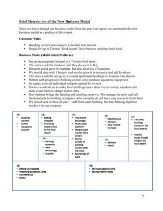 Brief Description of the New Business Model
Since we have changed our business model from the previous report, we summarize the new
business model as a preface of this report.
Customer Pain:
      Building owners have anxiety as to their rent income
      People living in Toronto ‘food deserts’ have barriers reaching fresh food
Business Model (Multi-Sided Platform):
      Set up an aquaponic hotspot in a Toronto food desert
      The units would be modular (and they do seem to be)
      Hotspots could grow in intensity, but also diversity of locations
      We would start with 1 hotspot and see the growth in intensity and add locations
      The units would be set up in or around apartment buildings in Toronto food deserts
      Partner with progressive building owners who purchase aquaponic equipment
      So capital costs of individual hotspots carried by owners
      Owners would do so to make their buildings more attractive to renters, and down the
       road, allow them to charge higher rents
      Our business brings the farming and retailing expertise. We manage the units and sell
       food products to building occupants, who currently do not have easy access to fresh food
      We would seek to have at least 1 staff from each building, but true farming expertise
       resides with our company




                                                                                              2
 