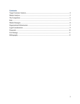 Contents 
Target Customer Analysis............................................................................................................... 4
Market Analysis .............................................................................................................................. 5
The Competition ............................................................................................................................. 6
Risk ................................................................................................................................................. 7
Market Strategies ............................................................................................................................ 8
Organizational Infrastructure .......................................................................................................... 9
Legal Considerations ...................................................................................................................... 9
Financials ...................................................................................................................................... 10
Exit Strategy: ................................................................................................................................ 11
Bibliography ................................................................................................................................. 12




                                                                                                                                                      3
 