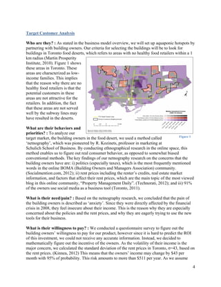 Target Customer Analysis 

Who are they? : As stated in the business model overview, we will set up aquaponic hotspots by
partnering with building owners. Our criteria for selecting the buildings will be to look for
buildings in Toronto food deserts, which refers to areas with no healthy food retailers within a 1
km radius (Martin Prosperity
Institute, 2010). Figure 1 shows
these areas in Toronto. These
areas are characterized as low-
income families. This implies
that the reason why there are no
healthy food retailers is that the
potential customers in these
areas are not attractive for the
retailers. In addition, the fact
that these areas are not served
well by the subway lines may
have resulted in the deserts.

What are their behaviors and
priorities? : To analyze our
                                                                                           Figure 1
target market, the building owners in the food desert, we used a method called
‘netnography’, which was pioneered by R. Kozinets, professor in marketing at
Schulich School of Business. By conducting ethnographical research in the online space, this
method enables us to figure out real consumer behavior, as opposed to somewhat biased
conventional methods. The key findings of our netnography research on the concerns that the
building owners have are: i) politics (especially taxes), which is the most frequently mentioned
words in the online BOMA (Building Owners and Managers Association) community.
(Socialmention.com, 2012); ii) rent prices including the renter’s credits, real estate market
information, and factors that affect their rent prices, which are the main topic of the most viewed
blog in this online community, “Property Management Daily”. (Technorati, 2012); and iii) 91%
of the owners use social media as a business tool (Toronto, 2011).

What is their need/pain? : Based on the netnography research, we concluded that the pain of
the building owners is described as ‘anxiety’. Since they were directly affected by the financial
crisis in 2008, they feel insecure about their income. This is the reason why they are especially
concerned about the policies and the rent prices, and why they are eagerly trying to use the new
tools for their business.

What is their willingness to pay? : We conducted a questionnaire survey to figure out the
building owners’ willingness to pay for our product, however since it is hard to predict the ROI
of this investment, we could not receive any accurate information. Instead, we decided to
mathematically figure out the incentive of the owners. As the volatility of their income is the
major concern, we calculated the standard deviation of the rent prices in Toronto, σ=43, based on
the rent prices. (Kinnea, 2012) This means that the owners’ income may change by $43 per
month with 95% of probability. This risk amounts to more than $511 per year. As we assume

                                                                                                    4
 
