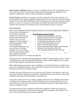 Entry barriers/ substitutes: Barriers to entry is considered to be low. We will elaborate on this
issue in the risk section. As shown above, people are seeking good quality substitutes to the
currently available foods. Thus, the threat of substitutes is negligible..

Growth Trend: According to a community research conducted by University of Toronto, it is
forecasted that the low income population, whose incomes are more than 20% below the average,
will grow by 16.4% by 2020. (Hulchanski, 2007) This group is not an attractive segment for food
retailers, or even if so, the quality of the products provided to this group will be questionable.
Therefore, the food desert will continue to exist, and most likely to grow at a fast pace.

The Competition
In terms of an organization selling aquaponics systems to low-income, high-density buildings in
Toronto, there would appear to
be zero direct competition.           List of Aquaponics System Providers
Aquaponics is a relatively new             • Aquaponic Gardening (Boulder, CO, USA) 
concept, with little traction in           • Backyard Aquaponics (Success, W Australia) 
Canada. There is no local                  • DIY Aquaponics (Orange Park, FLA, USA) 
aquaponics Toronto chapter. A              • Friendly Aquaponics (Honoka’a, HI, USA) 
self-help aquaponics website               • Growing Power (Milwaukee, WI, USA) 
exists in Edmonton,                        • Nelson + Pade (Montello, WI, USA) 
www.edmontonaquaponics.org,                • Practical Aquaponics (North Maclean, QLD, Australia)
however there is no similar                • S&S Aqua Farms (West Plains, MO, USA) 
Canadian site. At this website,            • Urban Aquaponics (Bundamba, QLD, Australia) 
almost all commercial (or retail)
                                                                                         Figure 4
links suggested to purchase
equipment are in the US or Australia (see Figure4).
To summarize, the commercial and retail aquaponics market is in nascent phase, with no Toronto
or Ontario presence, and with a fractured US presence. There would be appeared to be no threat
of any of these suppliers competing with our business.
Other urban farming organizations, such as Foodshare, or Young Urban Farmers, would also not
post a serious competitive threat, as they would either welcome our entry into the market, or find
themselves serving entirely different markets.

Similarly, the issue of food security is so broad, the size of Toronto’s food deserts so large, that
any solution will have hundreds of components. The likelihood of any one solution in the market
completely addressing the social problem is essentially zero.

Lastly, there would seem to be no credible competitive threat in terms of building improvement.
A building owner looking to improve his/her building can do so in innumerable ways, so one
improvement (e.g. better water pressure) does not preclude the addition of other improvements,
such as an aquaponic system.

In conclusion then, the key assumption would be that competition is either non-existent, too
fractured or non-competitive, and research would support this assumption. If this business is to
fail, it will not likely be because we are out-competed.

                                                                                                    6
 