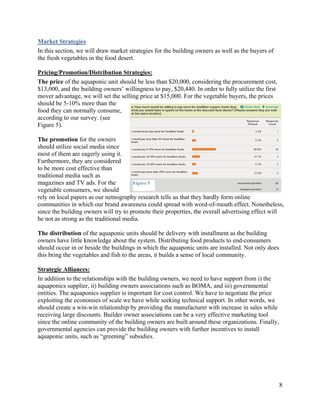 Market Strategies
In this section, we will draw market strategies for the building owners as well as the buyers of
the fresh vegetables in the food desert.

Pricing/Promotion/Distribution Strategies:
The price of the aquaponic unit should be less than $20,000, considering the procurement cost,
$13,000, and the building owners’ willingness to pay, $20,440. In order to fully utilize the first
mover advantage, we will set the selling price at $15,000. For the vegetable buyers, the prices
should be 5-10% more than the
food they can normally consume,
according to our survey. (see
Figure 5).

The promotion for the owners
should utilize social media since
most of them are eagerly using it.
Furthermore, they are considered
to be more cost effective than
traditional media such as
magazines and TV ads. For the          Figure 5
vegetable consumers, we should
rely on local papers as our netnography research tells us that they hardly form online
communities in which our brand awareness could spread with word-of-mouth effect. Nonetheless,
since the building owners will try to promote their properties, the overall advertising effect will
be not as strong as the traditional media.

The distribution of the aquaponic units should be delivery with installment as the building
owners have little knowledge about the system. Distributing food products to end-consumers
should occur in or beside the buildings in which the aquaponic units are installed. Not only does
this bring the vegetables and fish to the areas, it builds a sense of local community.

Strategic Alliances:
In addition to the relationships with the building owners, we need to have support from i) the
aquaponics supplier, ii) building owners associations such as BOMA, and iii) governmental
entities. The aquaponics supplier is important for cost control. We have to negotiate the price
exploiting the economies of scale we have while seeking technical support. In other words, we
should create a win-win relationship by providing the manufacturer with increase in sales while
receiving large discounts. Builder owner associations can be a very effective marketing tool
since the online community of the building owners are built around these organizations. Finally,
governmental agencies can provide the building owners with further incentives to install
aquaponic units, such as “greening” subsidies.




                                                                                                     8
 