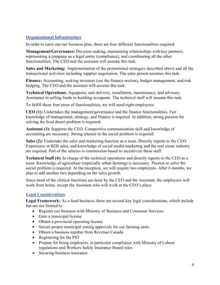 Organizational Infrastructure
In order to carry out our business plan, there are four different functionalities required.
Management/Governance: Decision making, maintaining relationships with key partners,
representing a company as a legal entity (compliance), and coordinating all the other
functionalities. The CEO and the assistant will assume this task.
Sales and Marketing: Implementation of the promotional strategies described above and all the
transactional activities including supplier negotiation. The sales person assumes this task.
Finance: Accounting, seeking investors (see the finance section), budget management, and risk
hedging. The CEO and the assistant will assume this task.
Technical Operations: Aquaponic unit delivery, installation, maintenance, and advisory.
Assistance in selling foods to building occupants. The technical staff will assume this task.
To fulfill these four areas of functionalities, we will need eight employees:
CEO (1): Undertakes the management/governance and the finance functionalities. Fair
knowledge of management, strategy, and finance is required. In addition, strong passion for
solving the food desert problem is required.
Assistant (1): Supports the CEO. Competitive communication skill and knowledge of
accounting are necessary. Strong interest in the social problem is required.
Sales (2): Undertake the sales and marketing function as a team. Directly reports to the CEO.
Experience in B2B sales, and knowledge of social media marketing and the real estate industry
are required. Part of the salaries is commission-based to incentivize these staff.
Technical Staff (4): In charge of the technical operations and directly reports to the CEO as a
team. Knowledge of agriculture (especially urban farming) is necessary. Passion to solve the
social problem is required. At the inception, we will require two employees. After 6 months, we
plan to add another two depending on the sales growth.
Since most of the clerical functions are done by the CEO and the Assistant, the employees will
work from home, except the Assistant who will work at the CEO’s place.

Legal Considerations
Legal Framework: As a food business, there are several key legal considerations, which include
but are not limited to:
     Register our business with Ministry of Business and Consumer Services
     Gain a municipal license
     Obtain a provincial operating license
     Secure proper municipal zoning approvals for our farming units
     Obtain a business number from Revenue Canada
     Registering for the PST
     Prepare for being employers, in particular compliance with Ministry of Labour
        regulations and Workers Safely Insurance Board rules
     Securing business insurance

                                                                                                  9
 