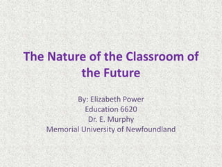 The Nature of the Classroom of
the Future
By: Elizabeth Power
Education 6620
Dr. E. Murphy
Memorial University of Newfoundland
 