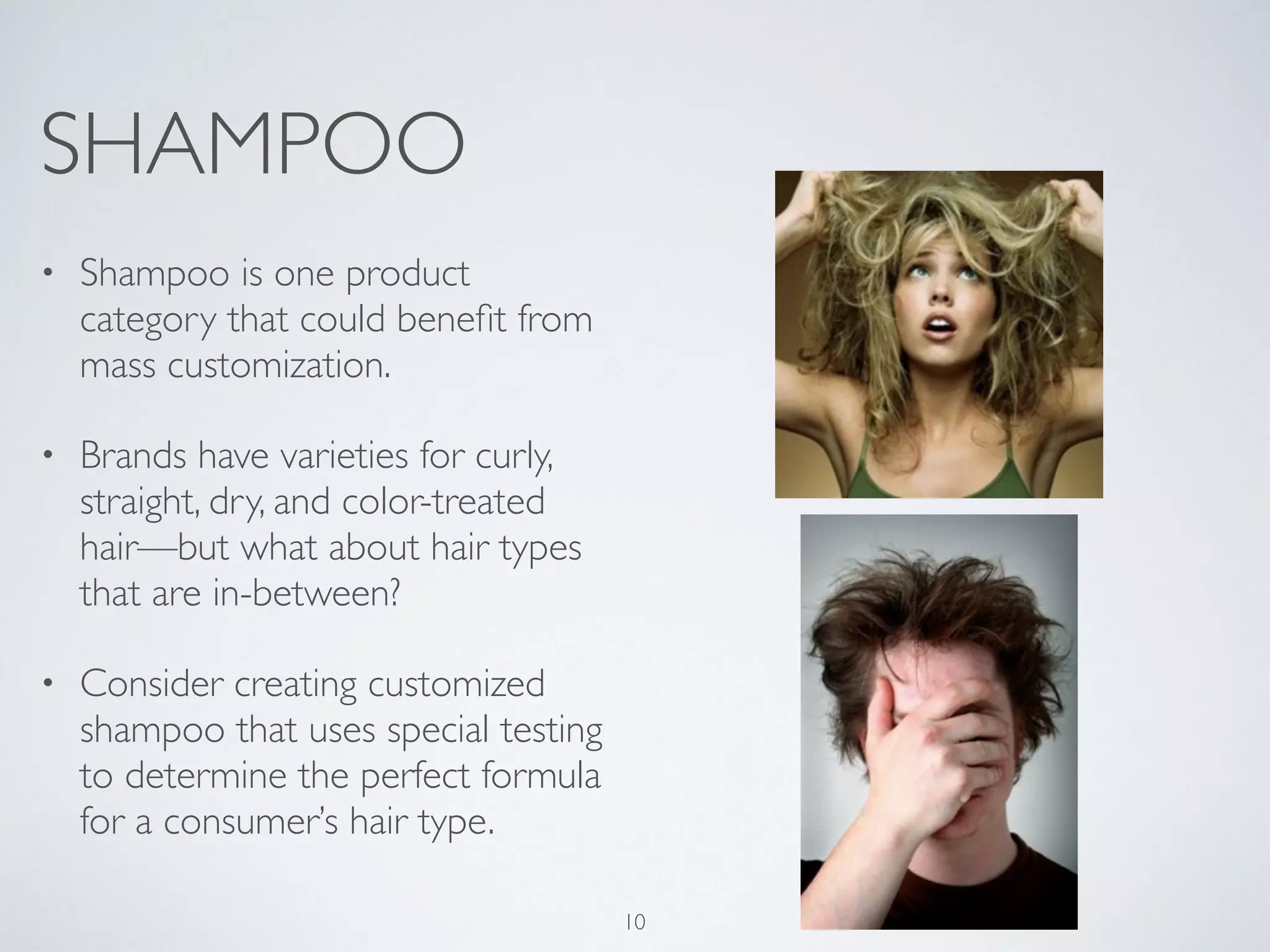 SHAMPOO 
• Shampoo is one product 
category that could benefit from 
mass customization. 
• Brands have varieties for curly, 
straight, dry, and color-treated 
hair—but what about hair types 
that are in-between? 
• Consider creating customized 
shampoo that uses special testing 
to determine the perfect formula 
for a consumer’s hair type. 
10 
 