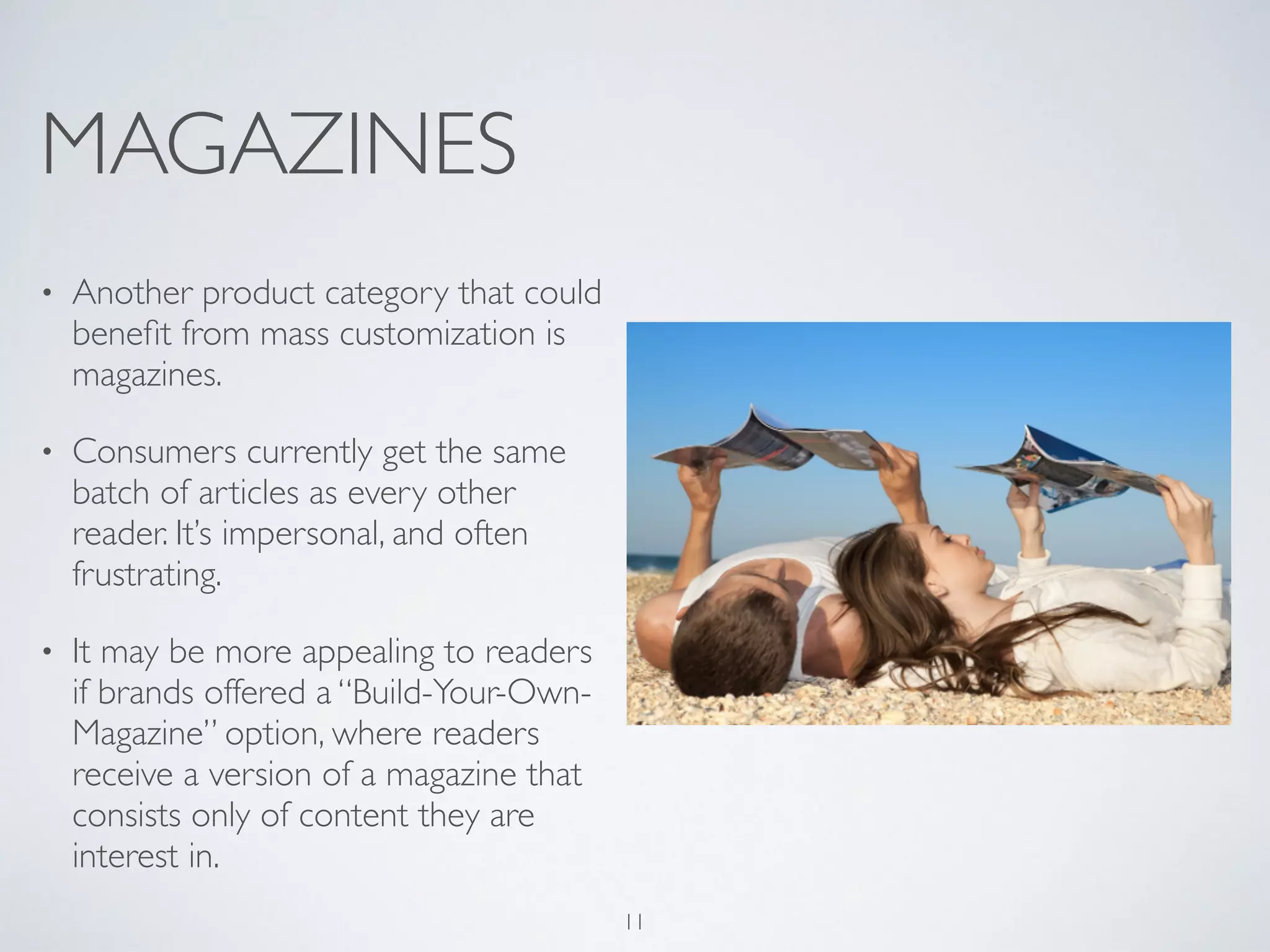 MAGAZINES 
• Another product category that could 
benefit from mass customization is 
magazines. 
• Consumers currently get the same 
batch of articles as every other 
reader. It’s impersonal, and often 
frustrating. 
• It may be more appealing to readers 
if brands offered a “Build-Your-Own- 
Magazine” option, where readers 
receive a version of a magazine that 
consists only of content they are 
interest in. 
11 
 