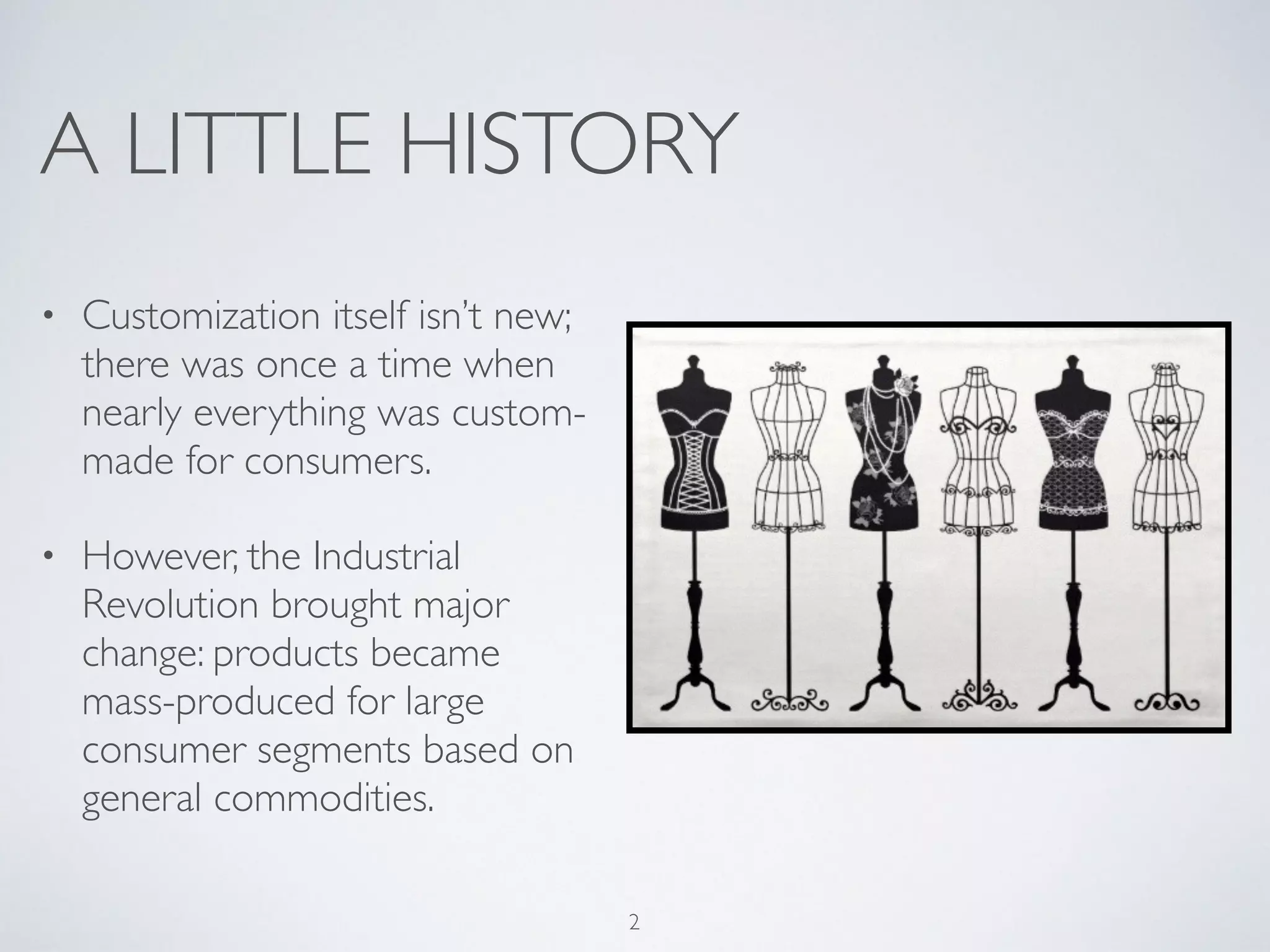 A LITTLE HISTORY 
• Customization itself isn’t new; 
there was once a time when 
nearly everything was custom-made 
for consumers. 
• However, the Industrial 
Revolution brought major 
change: products became 
mass-produced for large 
consumer segments based on 
general commodities. 
2 
 