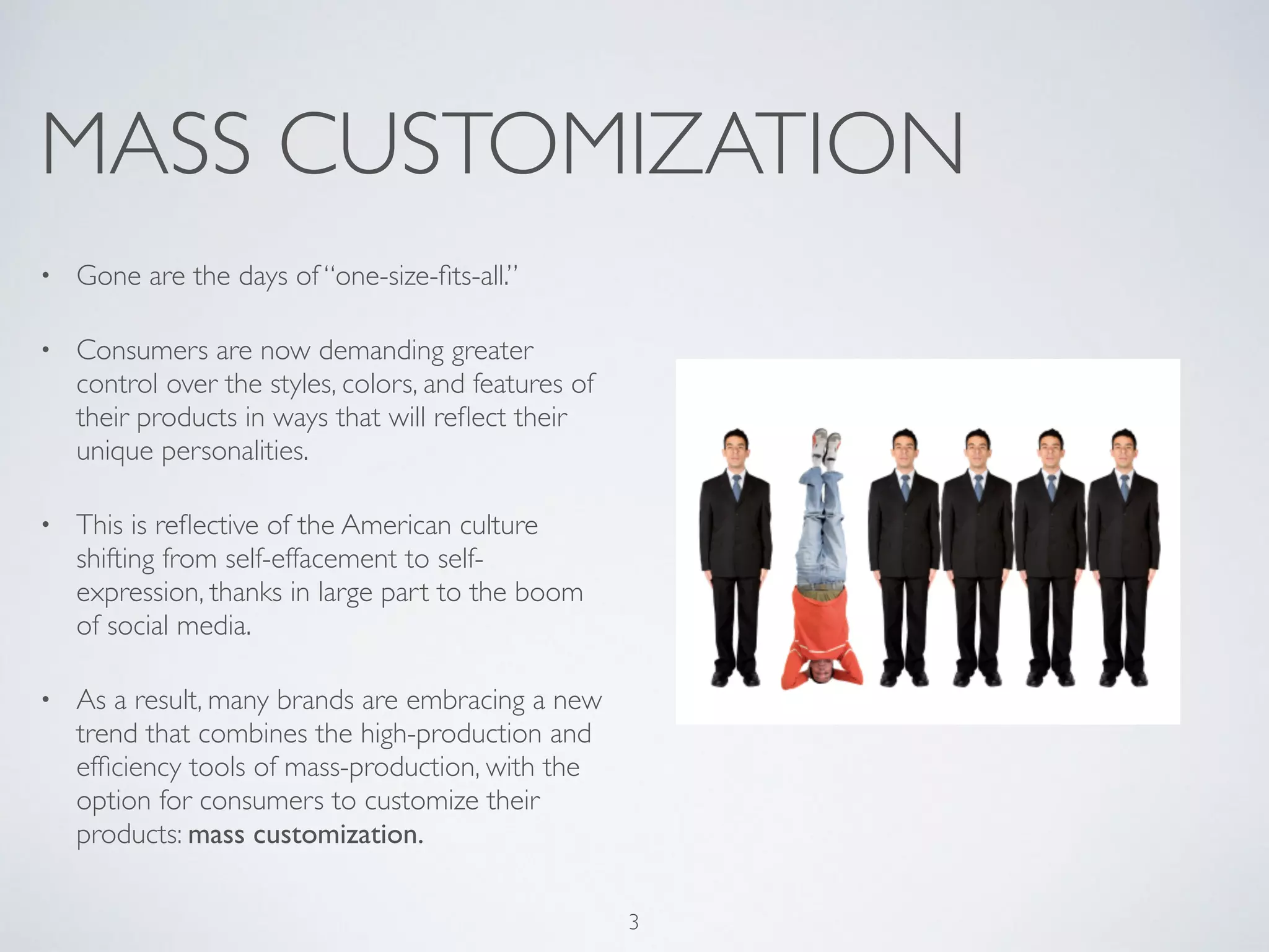 MASS CUSTOMIZATION 
• Gone are the days of “one-size-fits-all.” 
• Consumers are now demanding greater 
control over the styles, colors, and features of 
their products in ways that will reflect their 
unique personalities. 
• This is reflective of the American culture 
shifting from self-effacement to self-expression, 
thanks in large part to the boom 
of social media. 
• As a result, many brands are embracing a new 
trend that combines the high-production and 
efficiency tools of mass-production, with the 
option for consumers to customize their 
products: mass customization. 
3 
 
