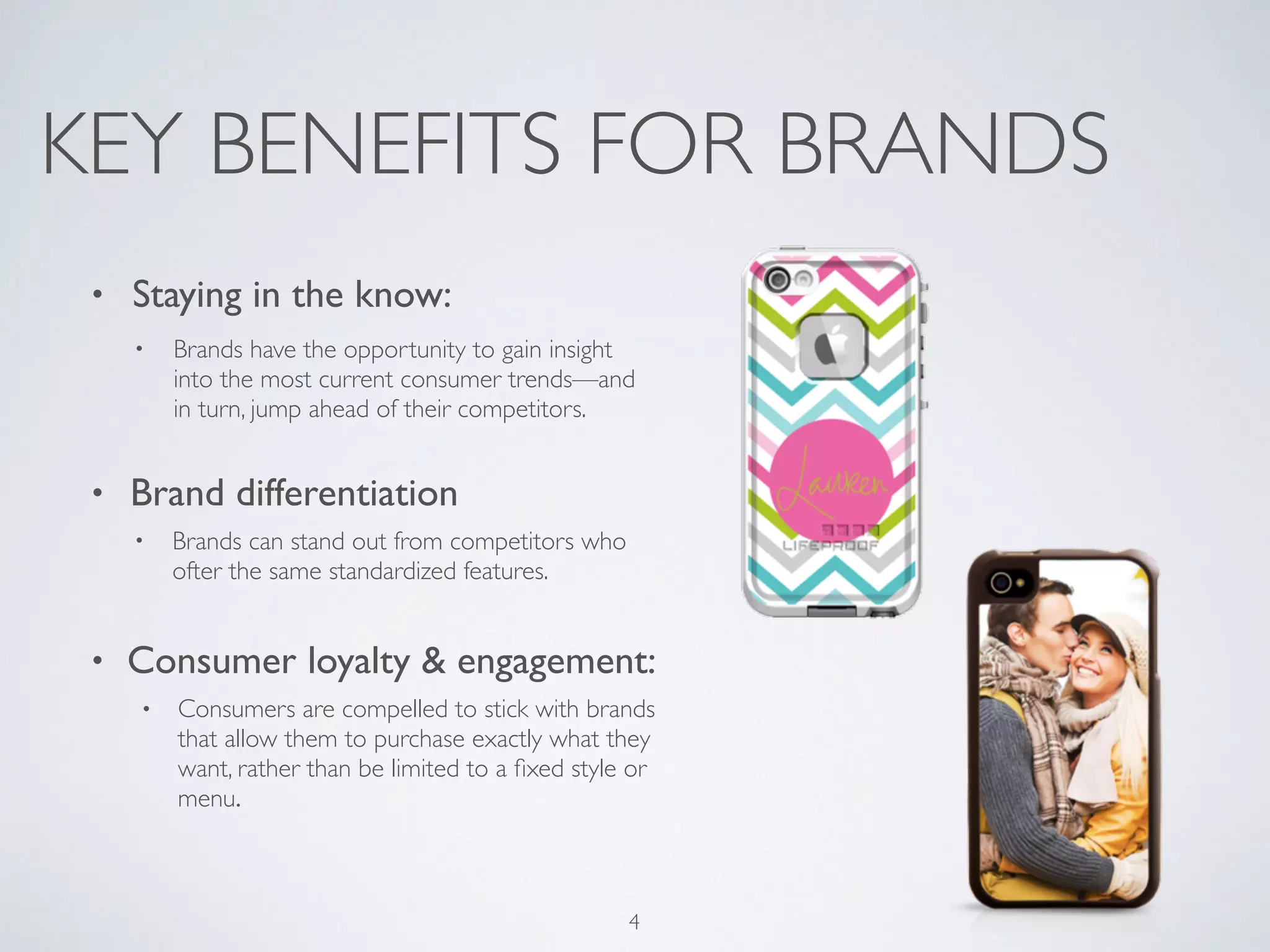 KEY BENEFITS FOR BRANDS 
• Staying in the know: 
• Brands have the opportunity to gain insight 
into the most current consumer trends—and 
in turn, jump ahead of their competitors. 
! 
• Brand differentiation 
• Brands can stand out from competitors who 
ofter the same standardized features. 
! 
• Consumer loyalty & engagement: 
• Consumers are compelled to stick with brands 
that allow them to purchase exactly what they 
want, rather than be limited to a fixed style or 
menu. 
4 
 