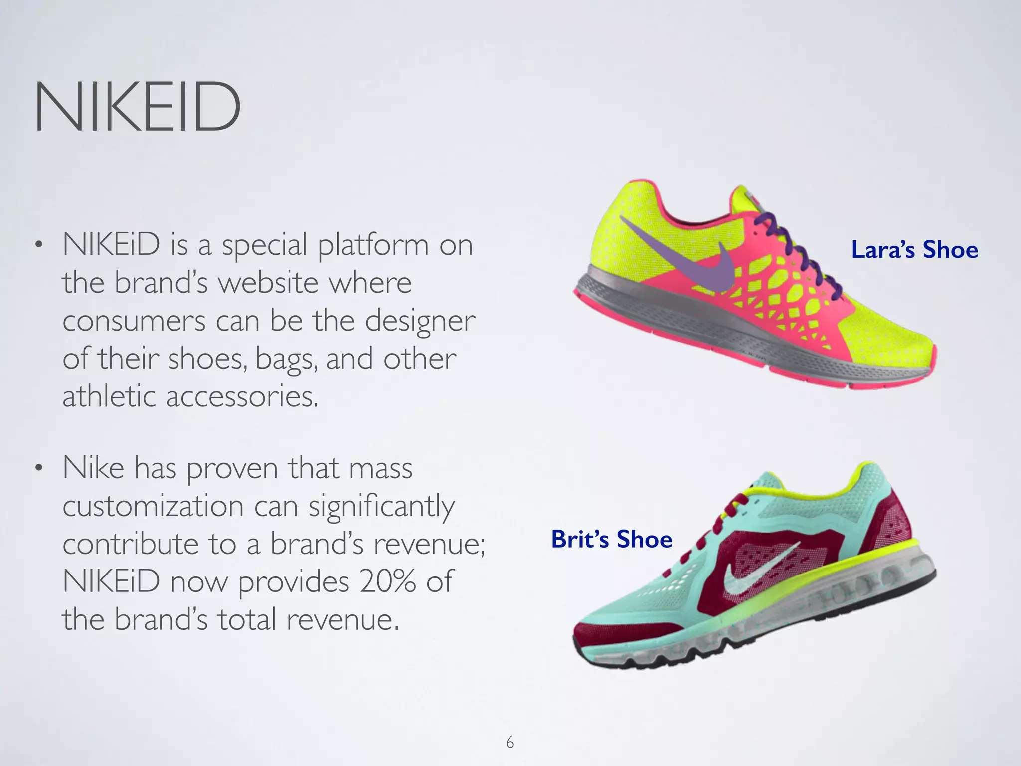 NIKEID 
! 
• NIKEiD is a special platform on 
the brand’s website where 
consumers can be the designer 
of their shoes, bags, and other 
athletic accessories. 
• Nike has proven that mass 
customization can significantly 
contribute to a brand’s revenue; 
NIKEiD now provides 20% of 
the brand’s total revenue. 
Lara’s Shoe 
Brit’s Shoe 
6 
 