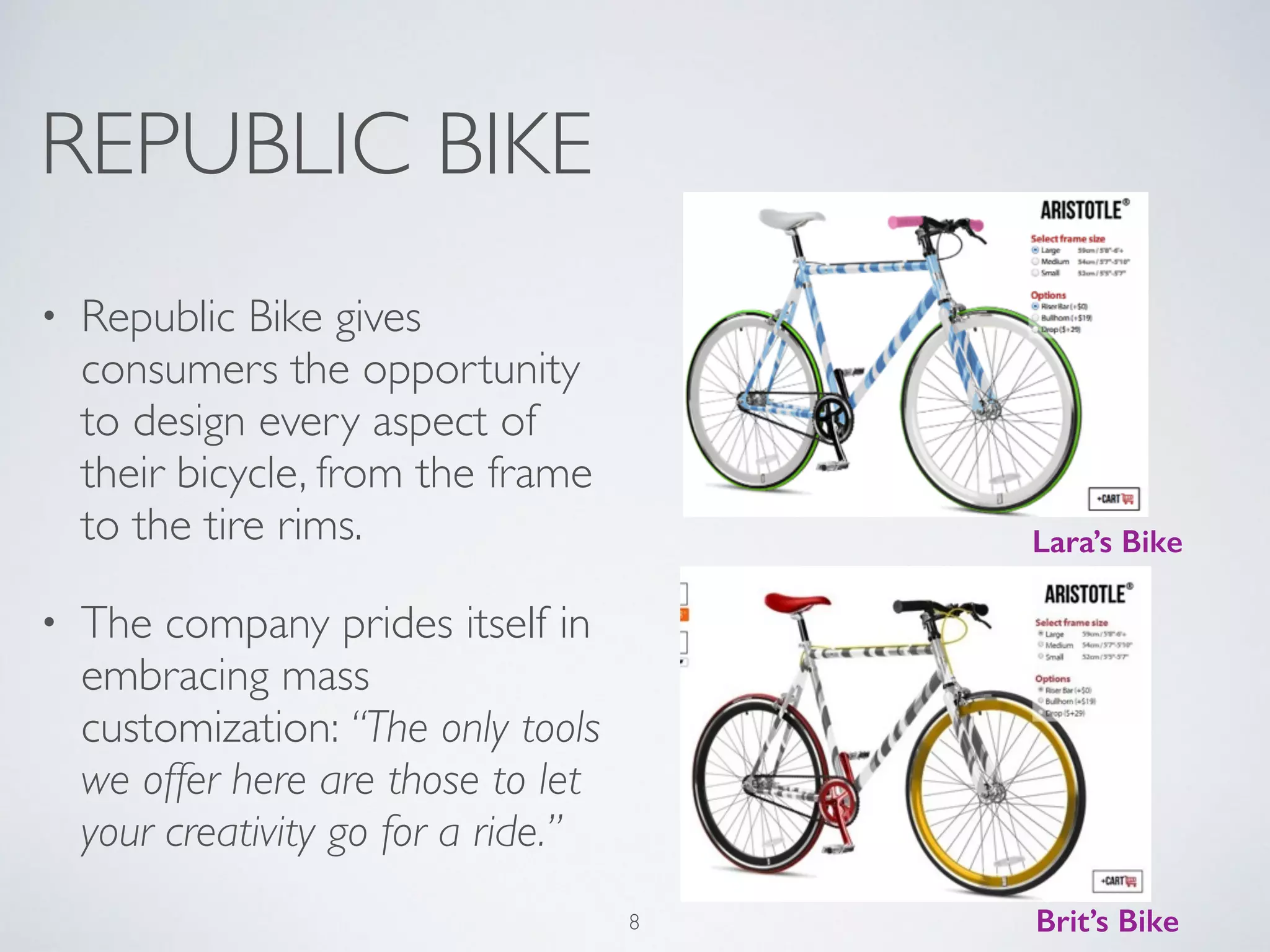 REPUBLIC BIKE 
• Republic Bike gives 
consumers the opportunity 
to design every aspect of 
their bicycle, from the frame 
to the tire rims. 
• The company prides itself in 
embracing mass 
customization: “The only tools 
we offer here are those to let 
your creativity go for a ride.” 
Lara’s Bike 
8 Brit’s Bike 
 