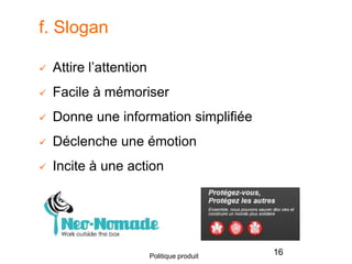 f. Slogan
 Attire l’attention
 Facile à mémoriser
 Donne une information simplifiée
 Déclenche une émotion
 Incite à une action
16Politique produit
 