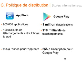 C. Politique de distribution | Stores internationaux
AppStore
 905.000 applications
 100 milliards de
téléchargements entre Iphone
& Ipad
 99$ à l’année pour l’AppStore
Google Play
 1 million d’applications
 110 milliards de
téléchargements
 25$ à l’inscription pour
Google Play
22
 