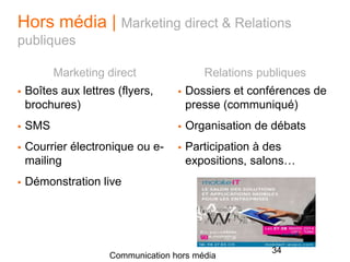 Hors média | Marketing direct & Relations
publiques
Marketing direct
 Boîtes aux lettres (flyers,
brochures)
 SMS
 Courrier électronique ou e-
mailing
 Démonstration live
Relations publiques
 Dossiers et conférences de
presse (communiqué)
 Organisation de débats
 Participation à des
expositions, salons…
Communication hors média
34
 