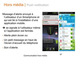 Hors média | Push notification
Message d’alerte envoyé à
l’utilisateur d’un Smartphone et
qui est lié à l’installation d’une
application mobile.
 se signale à l’utilisateur même
si l’application est fermée.
 Alerte plein écran ou
 Un petit message en haut de
l’écran d’accueil du téléphone
 Son d’alerte.
37
Communication hors média
 