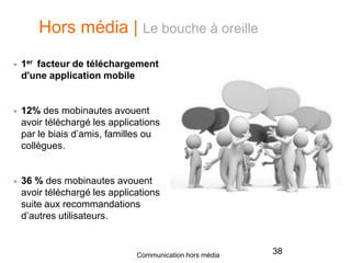 Hors média | Le bouche à oreille
 1er facteur de téléchargement
d'une application mobile
 12% des mobinautes avouent
avoir téléchargé les applications
par le biais d’amis, familles ou
collègues.
 36 % des mobinautes avouent
avoir téléchargé les applications
suite aux recommandations
d’autres utilisateurs.
38Communication hors média
 
