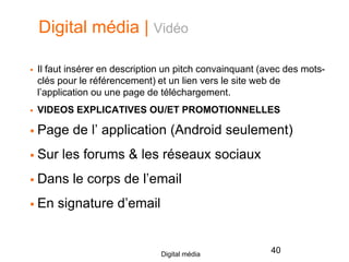 Digital média | Vidéo
 Il faut insérer en description un pitch convainquant (avec des mots-
clés pour le référencement) et un lien vers le site web de
l’application ou une page de téléchargement.
 VIDEOS EXPLICATIVES OU/ET PROMOTIONNELLES
 Page de l’ application (Android seulement)
 Sur les forums & les réseaux sociaux
 Dans le corps de l’email
 En signature d’email
40Digital média
 
