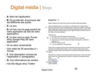 Digital média | Blogs
 A. Nom de l’application
 B. Ce qu’elle fait, et pourquoi elle
est différente des autres
 C. Le prix.
 D. Un lien vers la page produit de
votre application (le site de votre
application)
 E. Un lien vers la page iTunes
et/ou Google Play de votre
application
 Un ou deux screenshots
 Une vidéo de 30 secondes à 1
minute.
 F. Une description concise de
l’application (1 paragraphe).
 G. Vos informations de contact.
 Vos IDs Skype et/ou Twitter
43Digital média
A
B
C
D
E
F
G
H
 