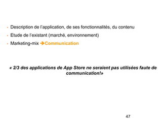 • Description de l’application, de ses fonctionnalités, du contenu
• Etude de l’existant (marché, environnement)
• Marketing-mix Communication
« 2/3 des applications de App Store ne seraient pas utilisées faute de
communication!»
47
 