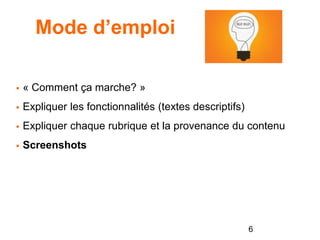 Mode d’emploi
 « Comment ça marche? »
 Expliquer les fonctionnalités (textes descriptifs)
 Expliquer chaque rubrique et la provenance du contenu
 Screenshots
6
 