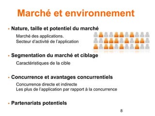 Marché et environnement
 Nature, taille et potentiel du marché
Marché des applications.
Secteur d’activité de l’application
 Segmentation du marché et ciblage
Caractéristiques de la cible
 Concurrence et avantages concurrentiels
Concurrence directe et indirecte
Les plus de l’application par rapport à la concurrence
 Partenariats potentiels
8
 