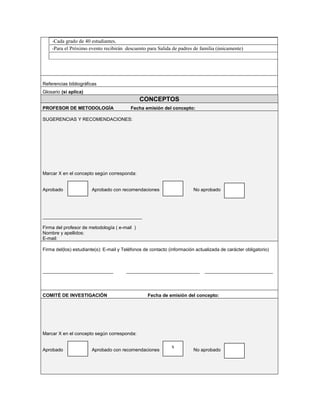 -Cada grado de 40 estudiantes.
    -Para el Próximo evento recibirán descuento para Salida de padres de familia (únicamente)




Referencias bibliográficas
Glosario (si aplica)
                                               CONCEPTOS
PROFESOR DE METODOLOGÍA                   Fecha emisión del concepto:

SUGERENCIAS Y RECOMENDACIONES:




Marcar X en el concepto según corresponda:


Aprobado               Aprobado con recomendaciones                      No aprobado




______________________________________

Firma del profesor de metodología ( e-mail )
Nombre y apellidos:
E-mail:

Firma del(los) estudiante(s): E-mail y Teléfonos de contacto (información actualizada de carácter obligatorio)



___________________________             ____________________________          __________________________




COMITÉ DE INVESTIGACIÓN                            Fecha de emisión del concepto:




Marcar X en el concepto según corresponda:

                                                              x
Aprobado               Aprobado con recomendaciones                      No aprobado
 